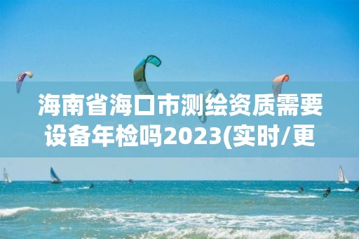 海南省海口市测绘资质需要设备年检吗2023(实时/更新中)