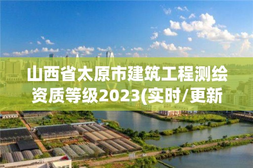 山西省太原市建筑工程测绘资质等级2023(实时/更新中)