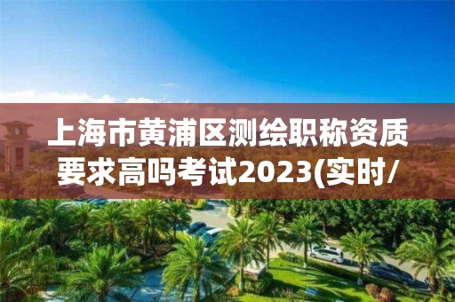 上海市黄浦区测绘职称资质要求高吗考试2023(实时/更新中)