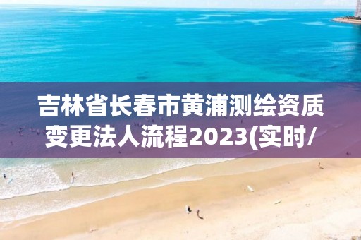 吉林省长春市黄浦测绘资质变更法人流程2023(实时/更新中)