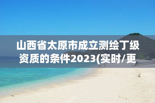 山西省太原市成立测绘丁级资质的条件2023(实时/更新中)