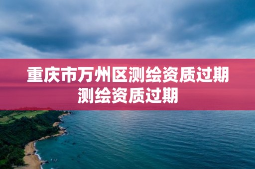 重庆市万州区测绘资质过期测绘资质过期