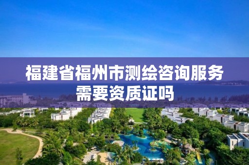 福建省福州市测绘咨询服务需要资质证吗