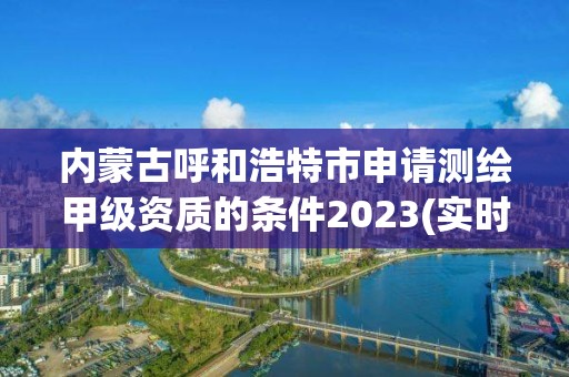 内蒙古呼和浩特市申请测绘甲级资质的条件2023(实时/更新中)