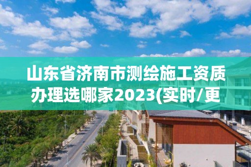 山东省济南市测绘施工资质办理选哪家2023(实时/更新中)