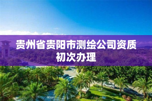 贵州省贵阳市测绘公司资质初次办理