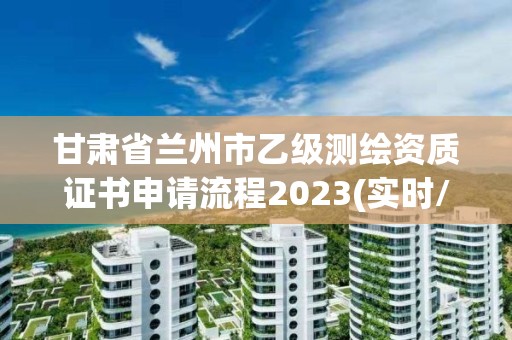 甘肃省兰州市乙级测绘资质证书申请流程2023(实时/更新中)