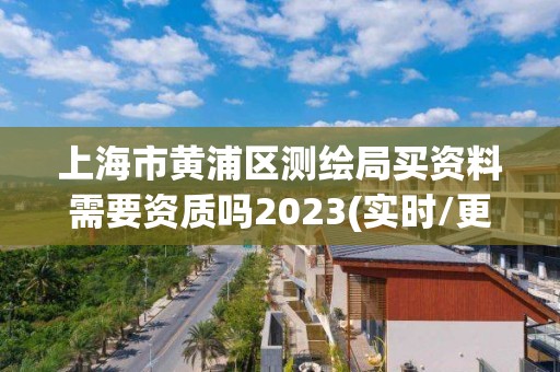 上海市黄浦区测绘局买资料需要资质吗2023(实时/更新中)