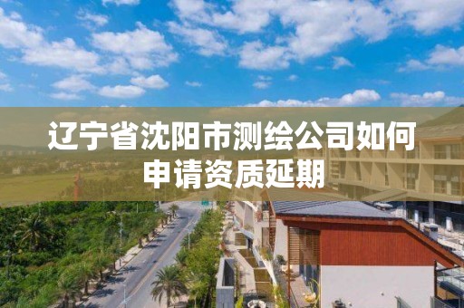 辽宁省沈阳市测绘公司如何申请资质延期