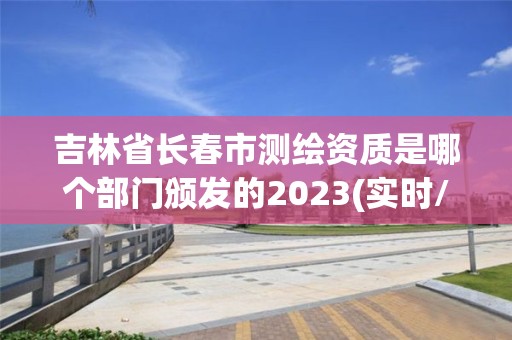 吉林省长春市测绘资质是哪个部门颁发的2023(实时/更新中)