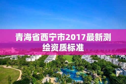 青海省西宁市2017最新测绘资质标准