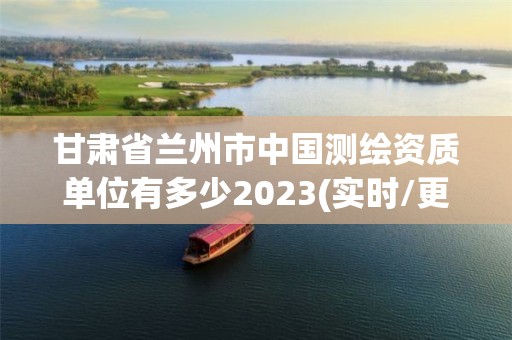 甘肃省兰州市中国测绘资质单位有多少2023(实时/更新中)