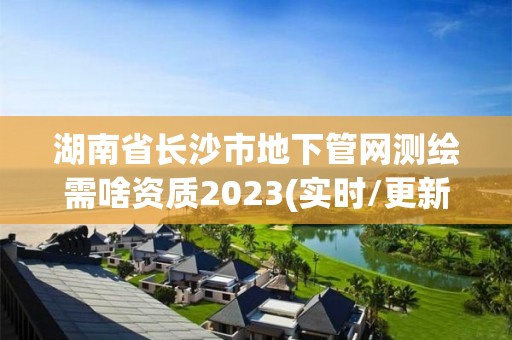 湖南省长沙市地下管网测绘需啥资质2023(实时/更新中)