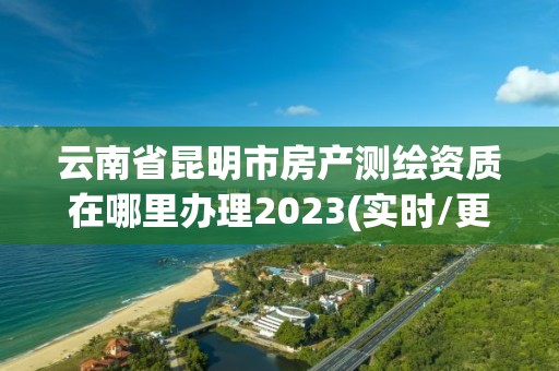 云南省昆明市房产测绘资质在哪里办理2023(实时/更新中)