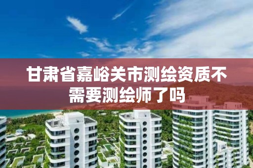 甘肃省嘉峪关市测绘资质不需要测绘师了吗