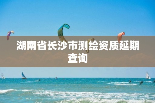 湖南省长沙市测绘资质延期查询