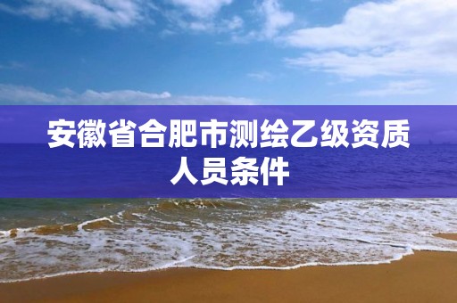 安徽省合肥市测绘乙级资质人员条件