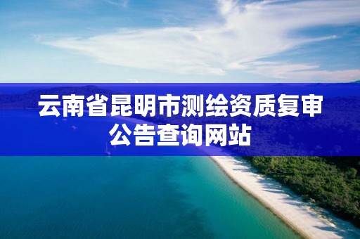 云南省昆明市测绘资质复审公告查询网站