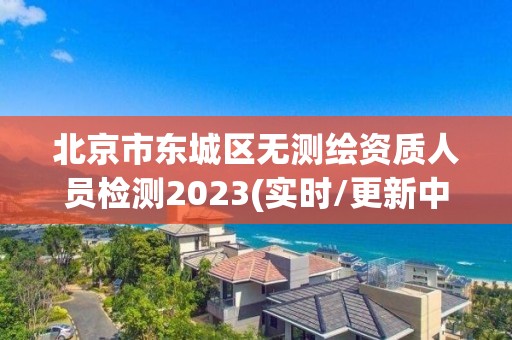 北京市东城区无测绘资质人员检测2023(实时/更新中)