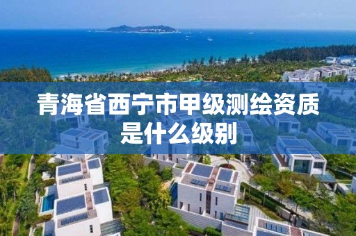 青海省西宁市甲级测绘资质是什么级别