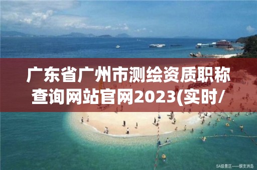 广东省广州市测绘资质职称查询网站官网2023(实时/更新中)