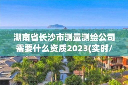 湖南省长沙市测量测绘公司需要什么资质2023(实时/更新中)