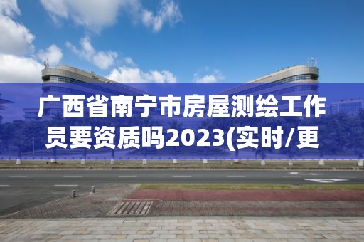 广西省南宁市房屋测绘工作员要资质吗2023(实时/更新中)