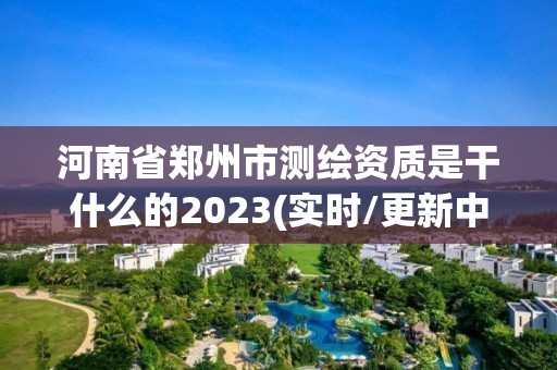 河南省郑州市测绘资质是干什么的2023(实时/更新中)