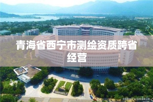 青海省西宁市测绘资质跨省经营