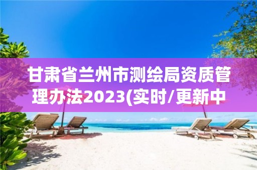 甘肃省兰州市测绘局资质管理办法2023(实时/更新中)