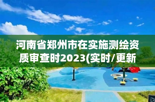 河南省郑州市在实施测绘资质审查时2023(实时/更新中)