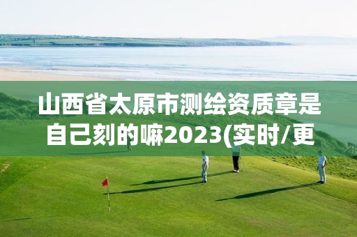 山西省太原市测绘资质章是自己刻的嘛2023(实时/更新中)