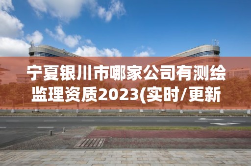 宁夏银川市哪家公司有测绘监理资质2023(实时/更新中)