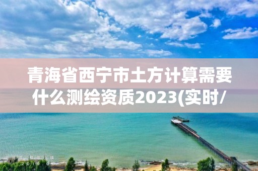 青海省西宁市土方计算需要什么测绘资质2023(实时/更新中)