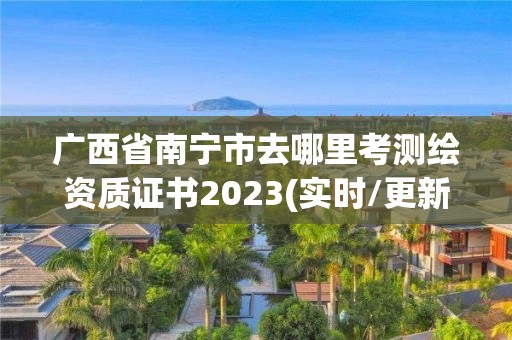 广西省南宁市去哪里考测绘资质证书2023(实时/更新中)