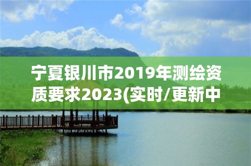 宁夏银川市2019年测绘资质要求2023(实时/更新中)