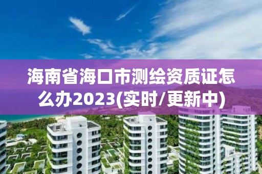 海南省海口市测绘资质证怎么办2023(实时/更新中)