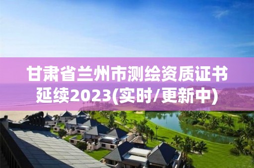 甘肃省兰州市测绘资质证书延续2023(实时/更新中)