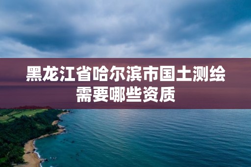 黑龙江省哈尔滨市国土测绘需要哪些资质