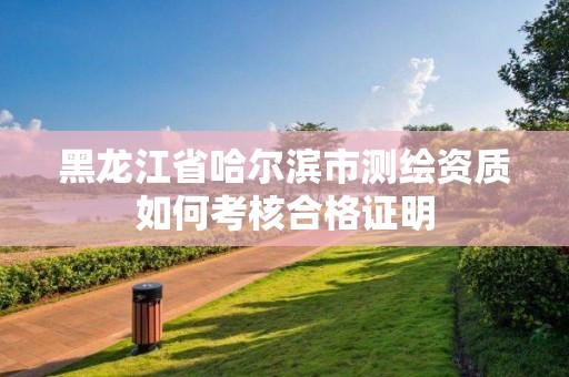 黑龙江省哈尔滨市测绘资质如何考核合格证明