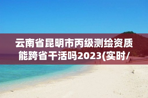 云南省昆明市丙级测绘资质能跨省干活吗2023(实时/更新中)