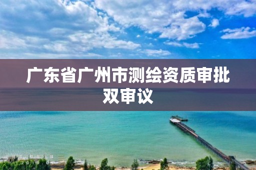 广东省广州市测绘资质审批双审议