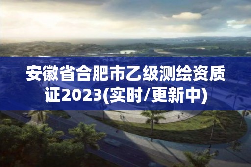 安徽省合肥市乙级测绘资质证2023(实时/更新中)