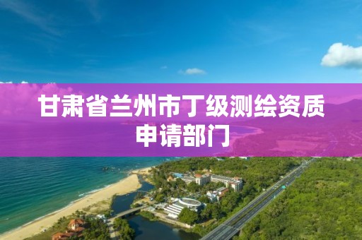 甘肃省兰州市丁级测绘资质申请部门