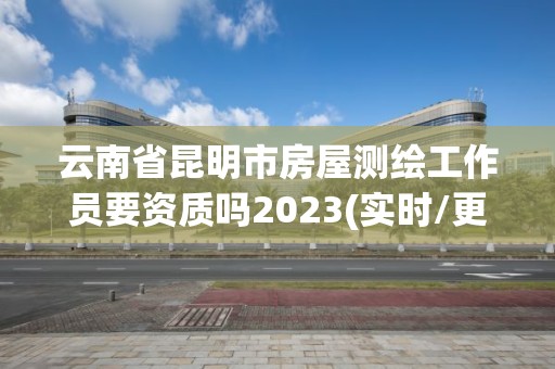 云南省昆明市房屋测绘工作员要资质吗2023(实时/更新中)