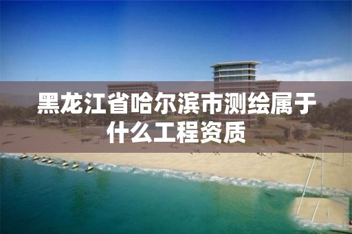 黑龙江省哈尔滨市测绘属于什么工程资质