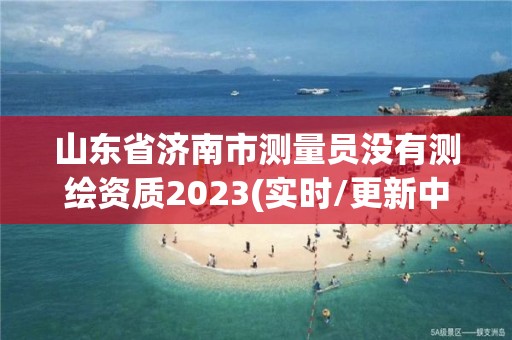 山东省济南市测量员没有测绘资质2023(实时/更新中)