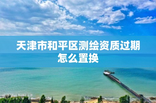 天津市和平区测绘资质过期怎么置换