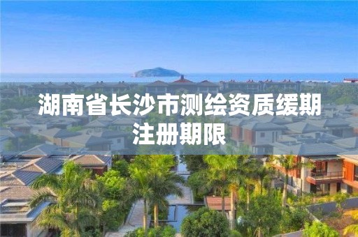 湖南省长沙市测绘资质缓期注册期限