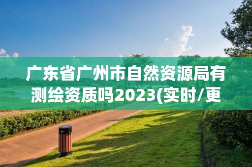 广东省广州市自然资源局有测绘资质吗2023(实时/更新中)